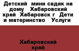 Детский  мини-садик на дому - Хабаровский край, Хабаровск г. Дети и материнство » Услуги   . Хабаровский край